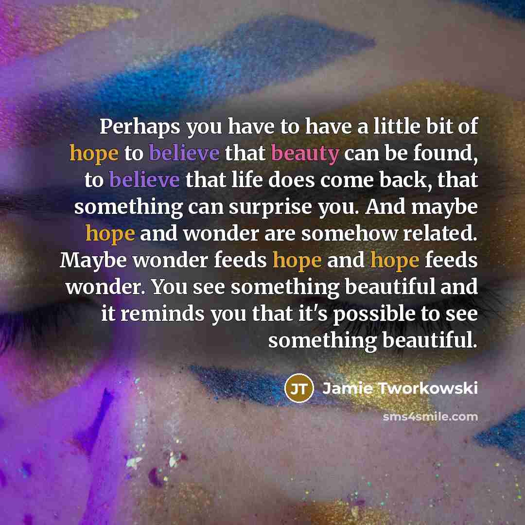 “Perhaps you have to have a little bit of hope to believe that beauty can be found, to believe that life does come back, that something can surprise you. And maybe hope and wonder are somehow related. Maybe wonder feeds hope and hope feeds wonder. You see something beautiful and it reminds you that…” quote by Jamie Tworkowski