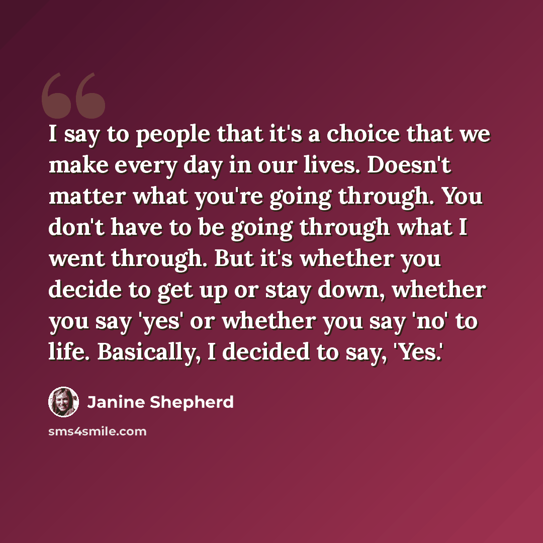 “I say to people that it's a choice that we make every day in our lives. Doesn't matter what you're going through. You don't have to be going through what I went through. But it's whether you decide to get up or stay down, whether you say 'yes' or whether you say 'no' to life. Basically, I decided…” quote by Janine Shepherd