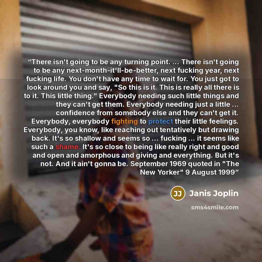 “There isn't going to be any turning point. ... There isn't going to be any next-month-it'll-be-better, next fucking year, next fucking life. You don't have any time to wait for. You just got to look around you and say, "So this is it. This is really all there is to it. This little thing."…” quote by Janis Joplin