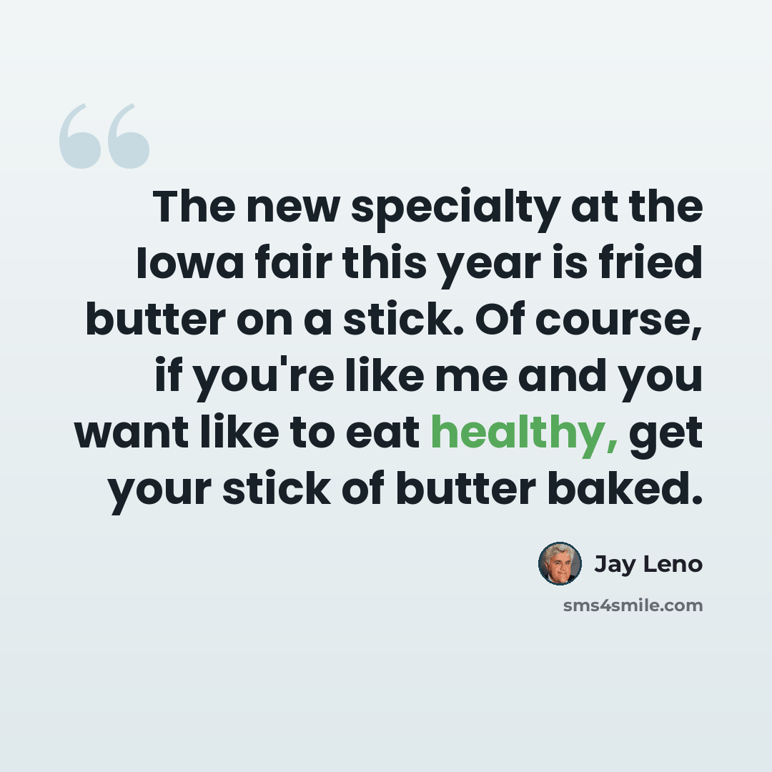 “The new specialty at the Iowa fair this year is fried butter on a stick. Of course, if you're like me and you want like to eat healthy, get your stick of butter baked.” quote by Jay Leno