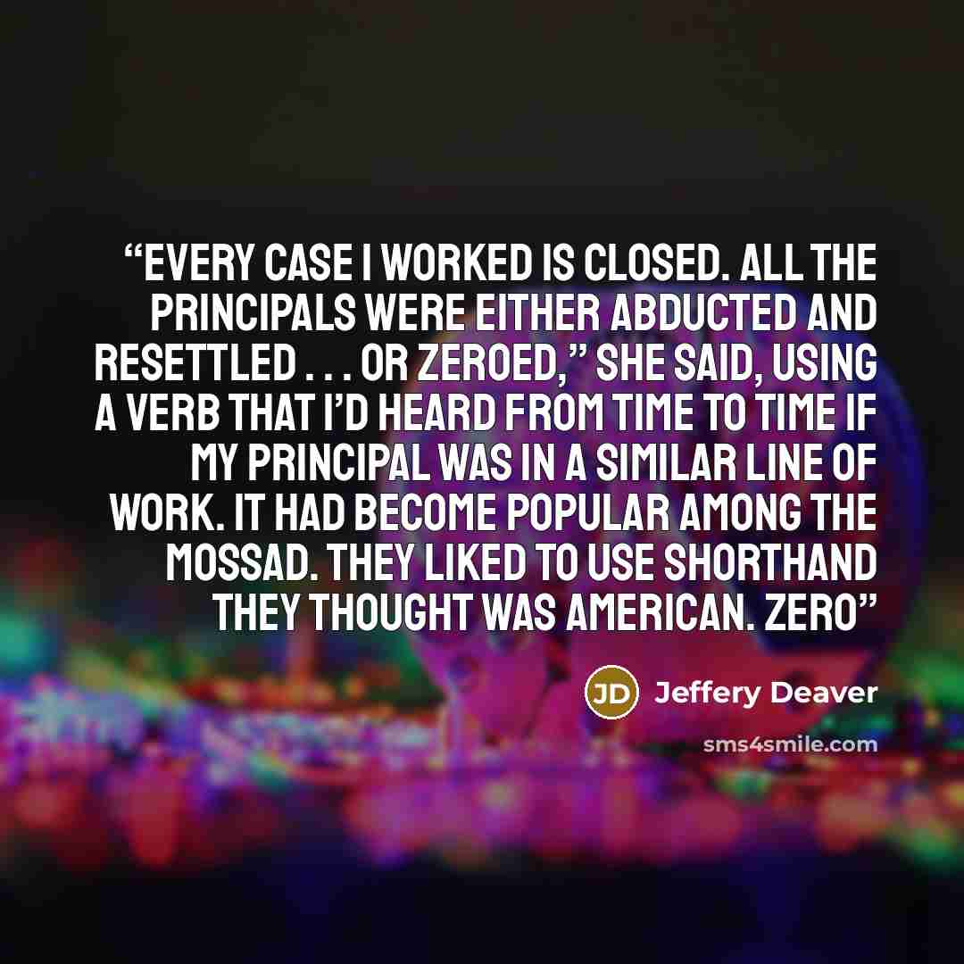 “Every case I worked is closed. All the principals were either abducted and resettled . . . or zeroed,” she said, using a verb that I’d heard from time to time if my principal was in a similar line of work. It had become popular among the Mossad. They liked to use shorthand they thought was…” quote by Jeffery Deaver