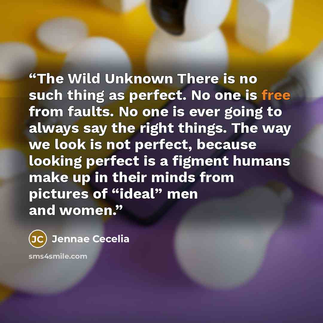 “The Wild Unknown There is no such thing as perfect. No one is free from faults. No one is ever going to always say the right things. The way we look is not perfect, because looking perfect is a figment humans make up in their minds from pictures of “ideal” men and women.” quote by Jennae Cecelia