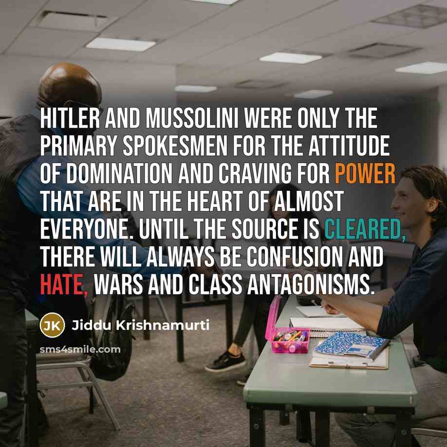 “Hitler and Mussolini were only the primary spokesmen for the attitude of domination and craving for power that are in the heart of almost everyone. Until the source is cleared, there will always be confusion and hate, wars and class antagonisms.” quote by Jiddu Krishnamurti