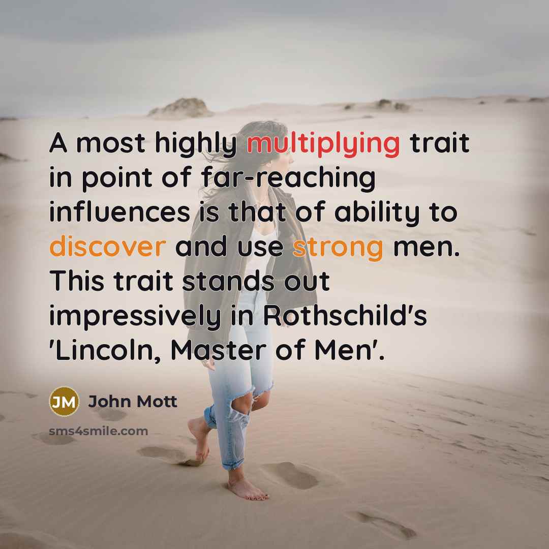 “A most highly multiplying trait in point of far-reaching influences is that of ability to discover and use strong men. This trait stands out impressively in Rothschild's 'Lincoln, Master of Men'.” quote by John Mott