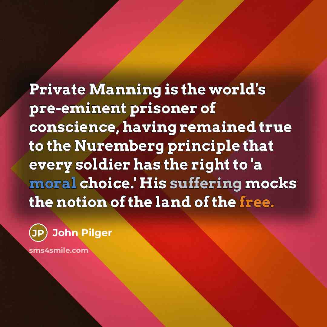 “Private Manning is the world's pre-eminent prisoner of conscience, having remained true to the Nuremberg principle that every soldier has the right to 'a moral choice.' His suffering mocks the notion of the land of the free.” quote by John Pilger