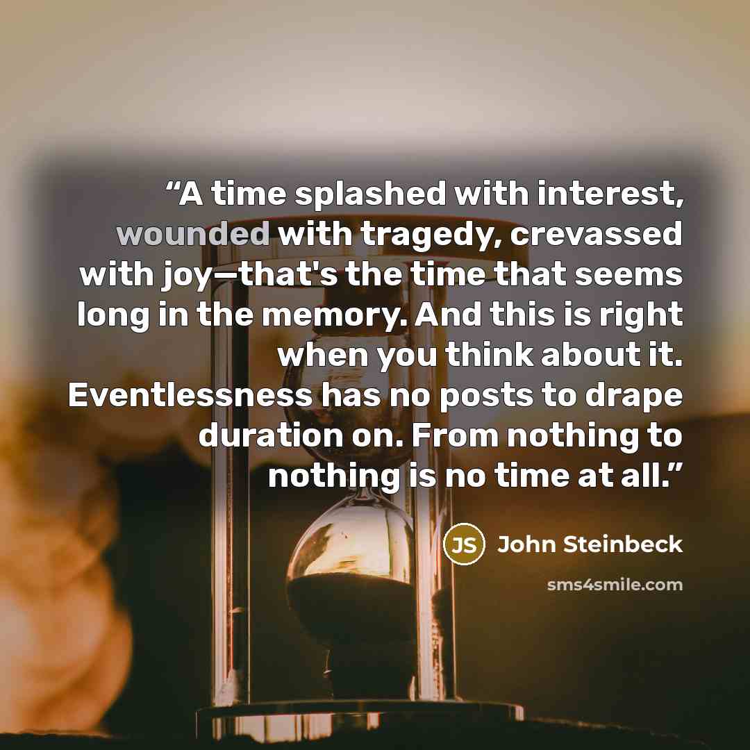 “A time splashed with interest, wounded with tragedy, crevassed with joy—that's the time that seems long in the memory. And this is right when you think about it. Eventlessness has no posts to drape duration on. From nothing to nothing is no time at all.” quote by John Steinbeck