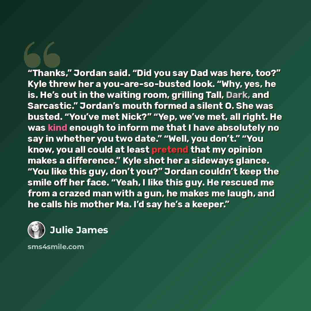 “Thanks,” Jordan said. “Did you say Dad was here, too?” Kyle threw her a you-are-so-busted look. “Why, yes, he is. He’s out in the waiting room, grilling Tall, Dark, and Sarcastic.” Jordan’s mouth formed a silent O. She was busted. “You’ve met Nick?” “Yep, we’ve met, all right. He was kind enough…” quote by Julie James