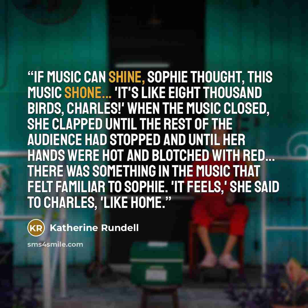“If music can shine, Sophie thought, this music shone... 'It's like eight thousand birds, Charles!' When the music closed, she clapped until the rest of the audience had stopped and until her hands were hot and blotched with red... There was something in the music that felt familiar to Sophie. 'It…” quote by Katherine Rundell