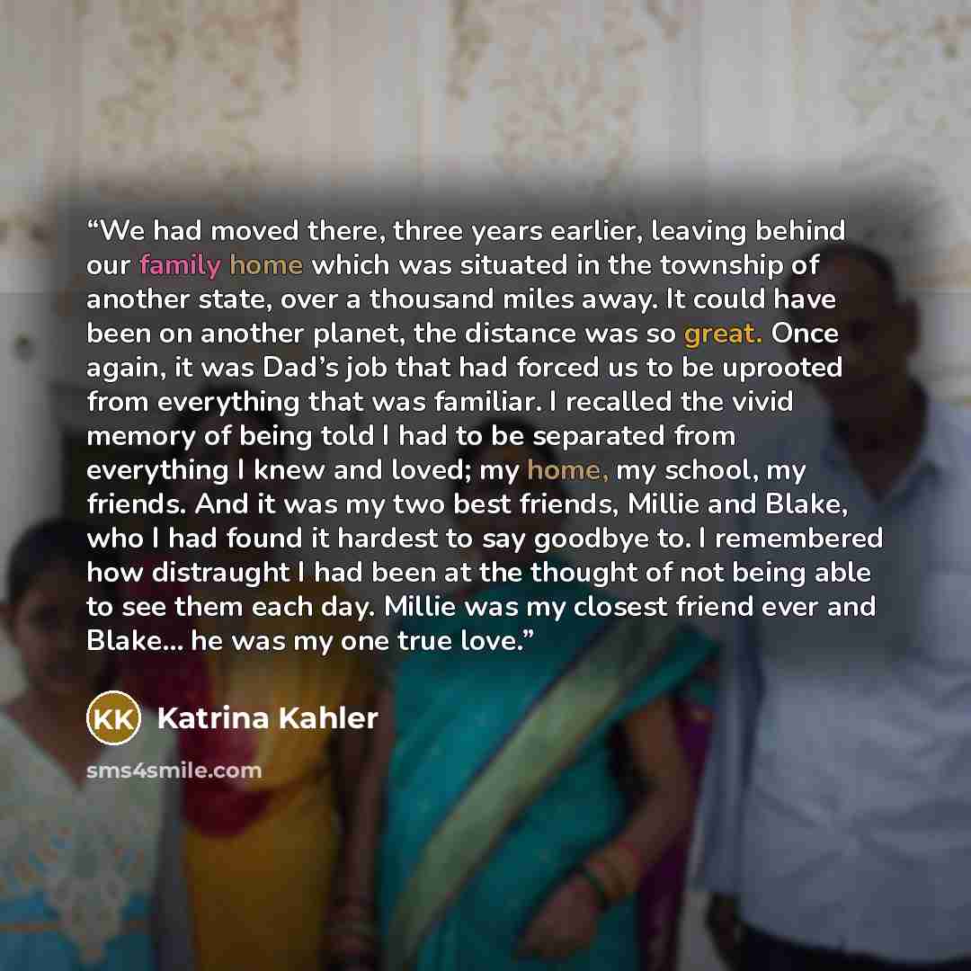 “We had moved there, three years earlier, leaving behind our family home which was situated in the township of another state, over a thousand miles away. It could have been on another planet, the distance was so great. Once again, it was Dad’s job that had forced us to be uprooted from everything…” quote by Katrina Kahler
