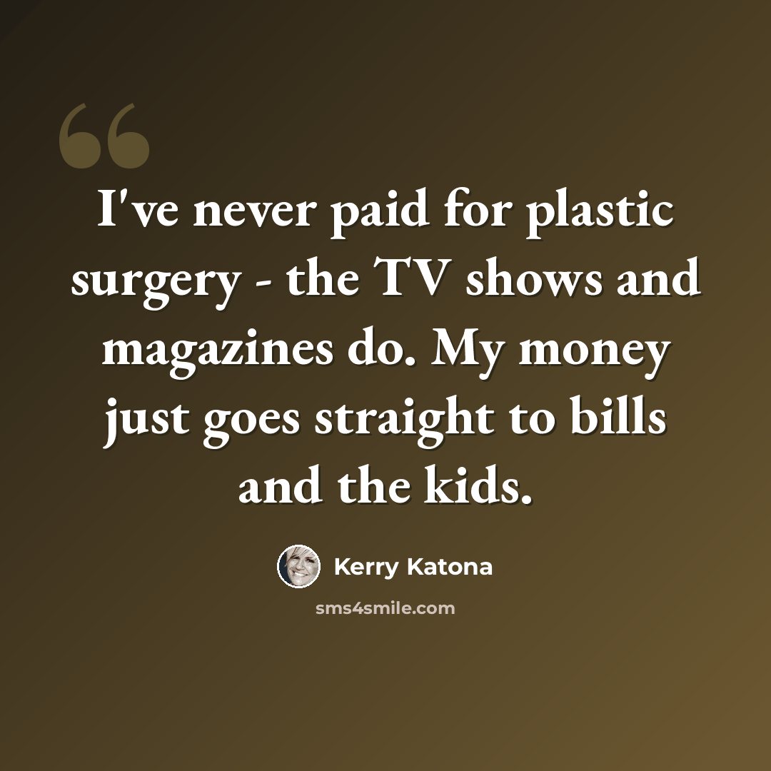 “I've never paid for plastic surgery - the TV shows and magazines do. My money just goes straight to bills and the kids.” quote by Kerry Katona