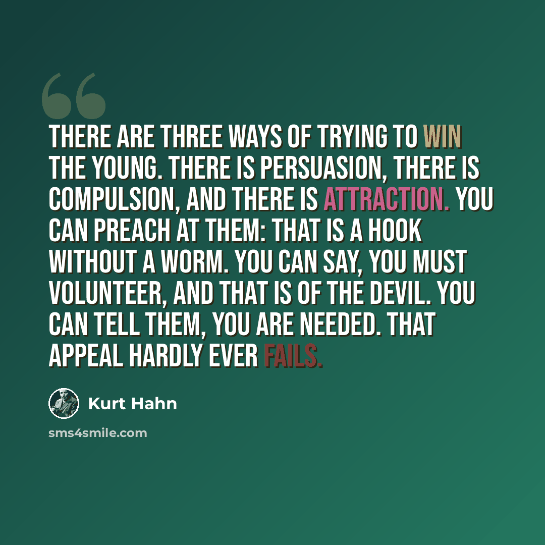 “There are three ways of trying to win the young. There is persuasion, there is compulsion, and there is attraction. You can preach at them: that is a hook without a worm. You can say, You must volunteer, and that is of the devil. You can tell them, You are needed. That appeal hardly ever fails.” quote by Kurt Hahn