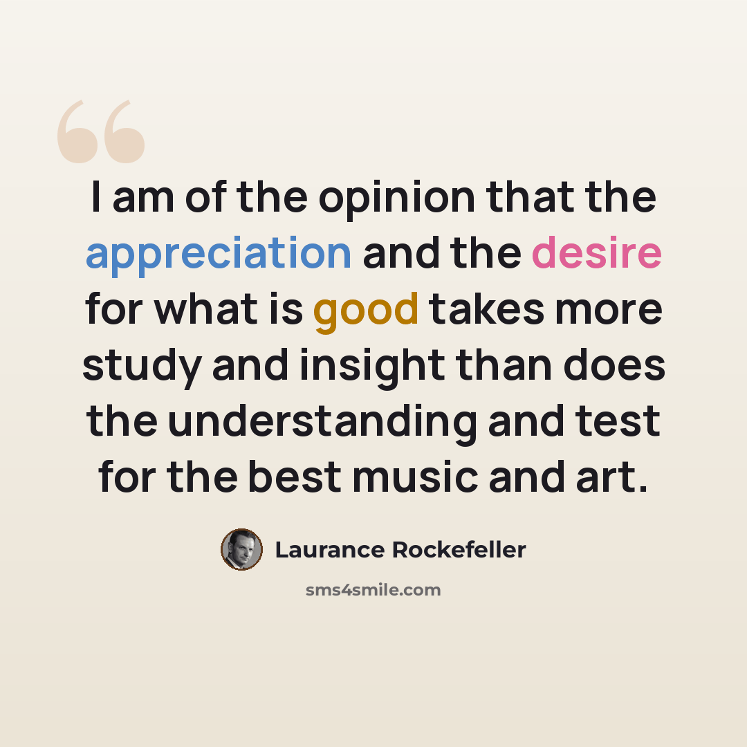 “I am of the opinion that the appreciation and the desire for what is good takes more study and insight than does the understanding and test for the best music and art.” quote by Laurance Rockefeller
