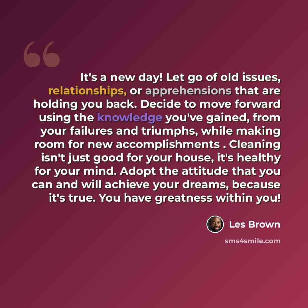“It's a new day! Let go of old issues, relationships, or apprehensions that are holding you back. Decide to move forward using the knowledge you've gained, from your failures and triumphs, while making room for new accomplishments . Cleaning isn't just good for your house, it's healthy for your…” quote by Les Brown