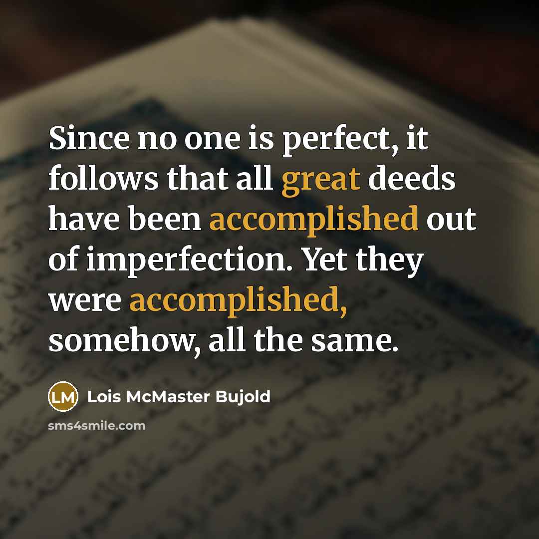 “Since no one is perfect, it follows that all great deeds have been accomplished out of imperfection. Yet they were accomplished, somehow, all the same.” quote by Lois McMaster Bujold