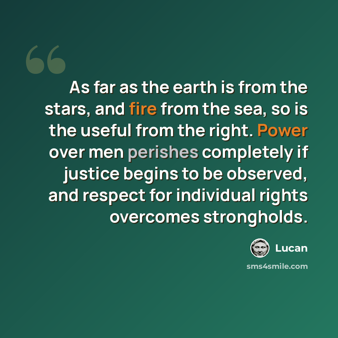 “As far as the earth is from the stars, and fire from the sea, so is the useful from the right. Power over men perishes completely if justice begins to be observed, and respect for individual rights overcomes strongholds.” quote by Lucan