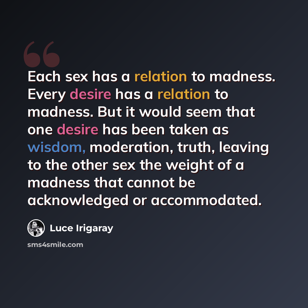 “Each sex has a relation to madness. Every desire has a relation to madness. But it would seem that one desire has been taken as wisdom, moderation, truth, leaving to the other sex the weight of a madness that cannot be acknowledged or accommodated.” quote by Luce Irigaray