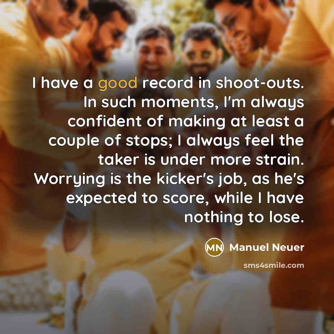 “I have a good record in shoot-outs. In such moments, I'm always confident of making at least a couple of stops; I always feel the taker is under more strain. Worrying is the kicker's job, as he's expected to score, while I have nothing to lose.” quote by Manuel Neuer