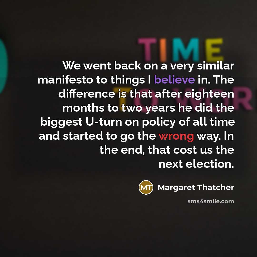“We went back on a very similar manifesto to things I believe in. The difference is that after eighteen months to two years he did the biggest U-turn on policy of all time and started to go the wrong way. In the end, that cost us the next election.” quote by Margaret Thatcher