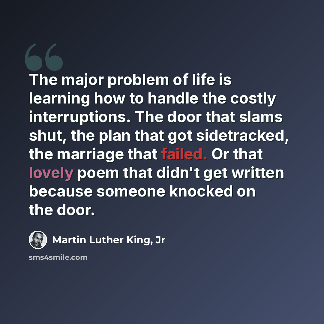 “The major problem of life is learning how to handle the costly interruptions. The door that slams shut, the plan that got sidetracked, the marriage that failed. Or that lovely poem that didn't get written because someone knocked on the door.” quote by Martin Luther King, Jr