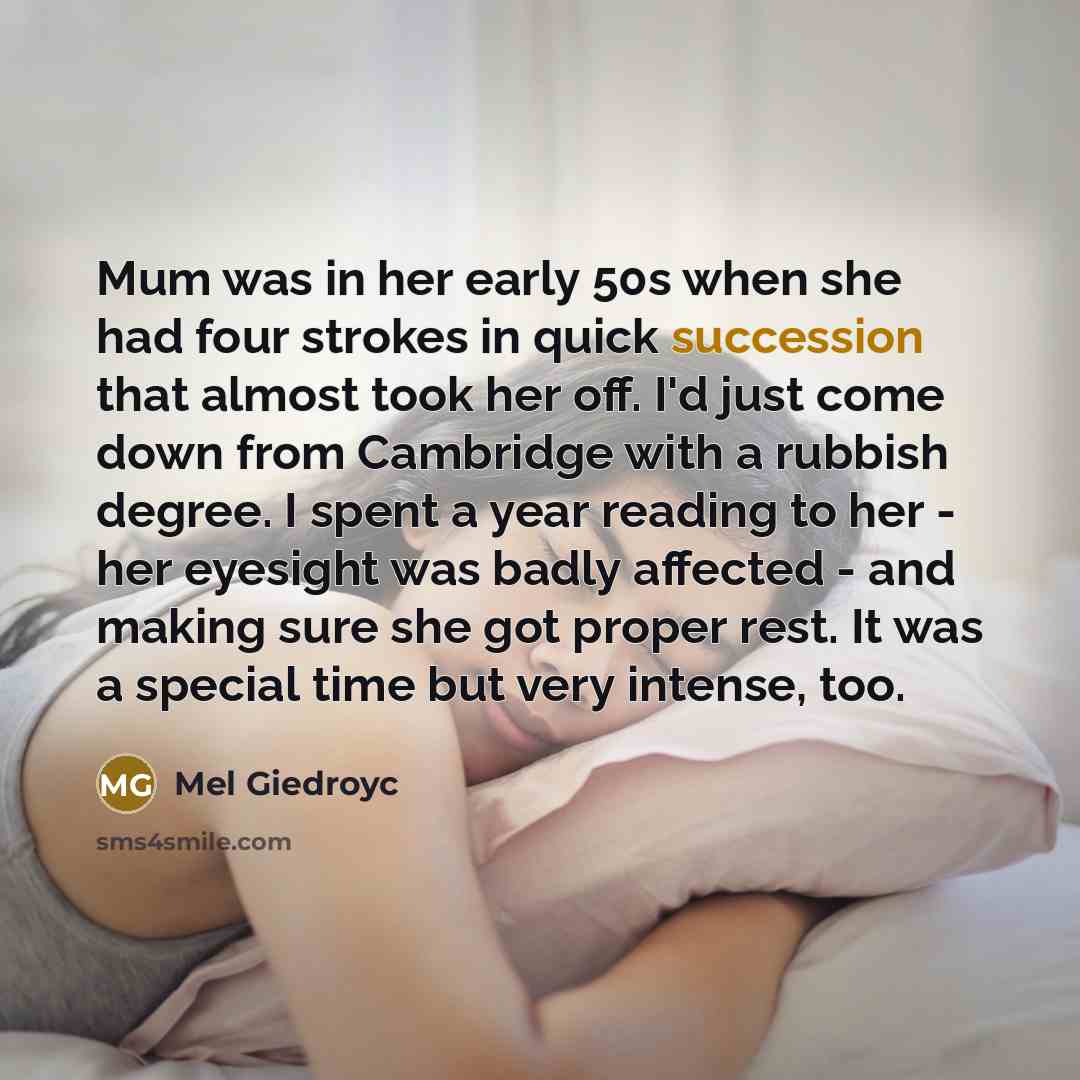“Mum was in her early 50s when she had four strokes in quick succession that almost took her off. I'd just come down from Cambridge with a rubbish degree. I spent a year reading to her - her eyesight was badly affected - and making sure she got proper rest. It was a special time but very intense…” quote by Mel Giedroyc