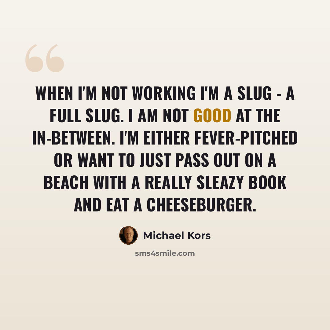 “When I'm not working I'm a slug - a full slug. I am not good at the in-between. I'm either fever-pitched or want to just pass out on a beach with a really sleazy book and eat a cheeseburger.” quote by Michael Kors