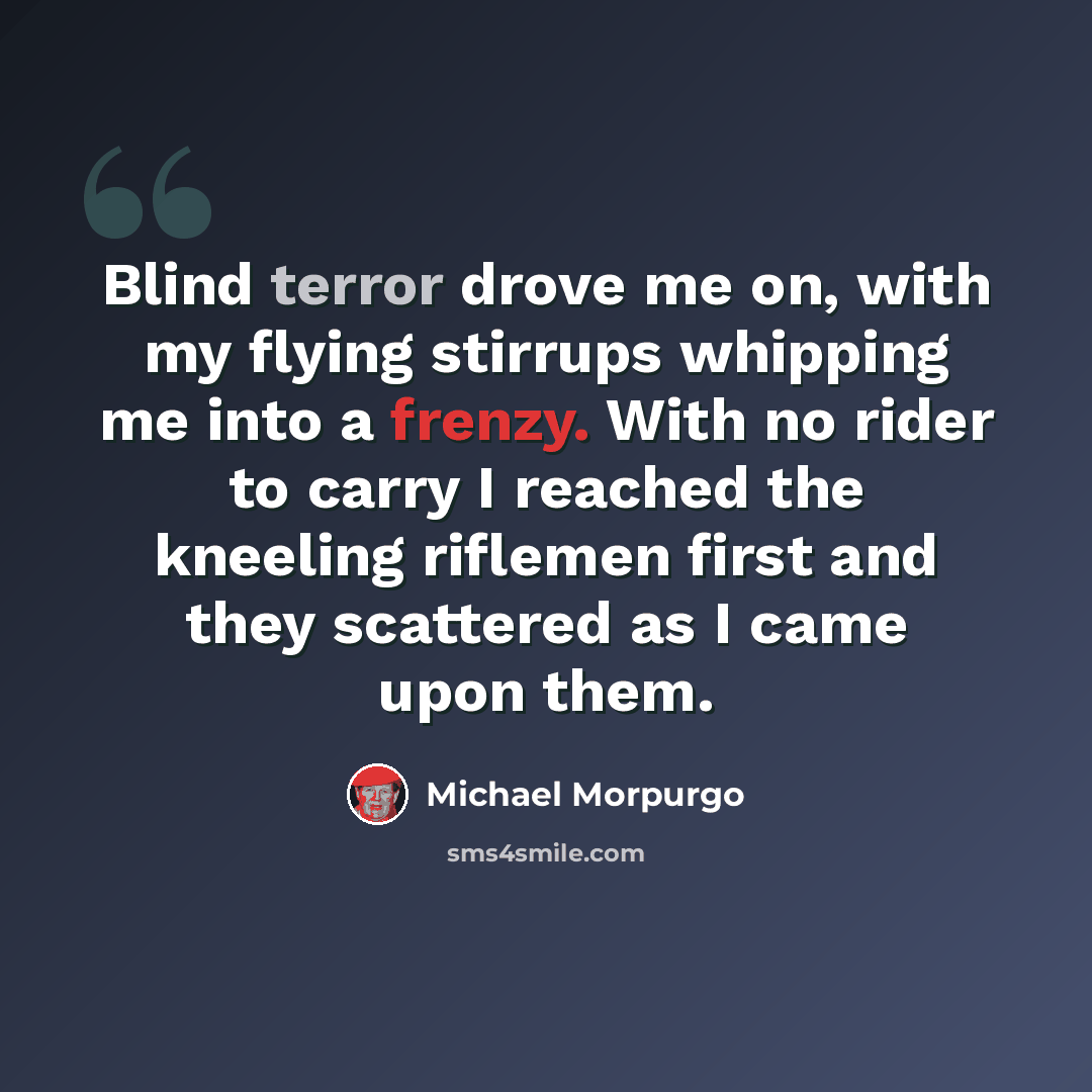 “Blind terror drove me on, with my flying stirrups whipping me into a frenzy. With no rider to carry I reached the kneeling riflemen first and they scattered as I came upon them.” quote by Michael Morpurgo