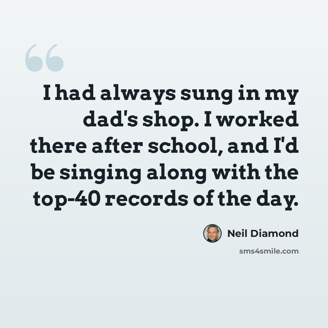 “I had always sung in my dad's shop. I worked there after school, and I'd be singing along with the top-40 records of the day.” quote by Neil Diamond