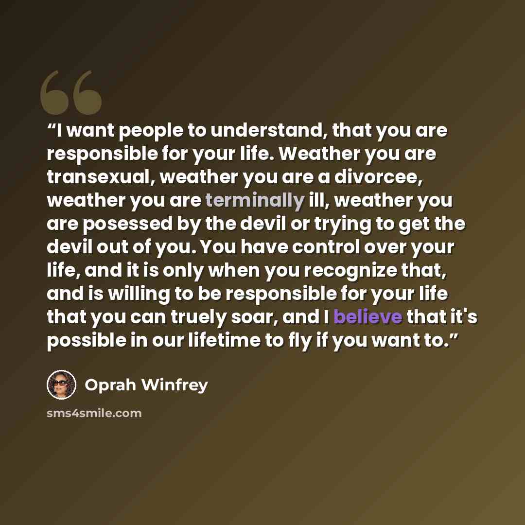 “I want people to understand, that you are responsible for your life. Weather you are transexual, weather you are a divorcee, weather you are terminally ill, weather you are posessed by the devil or trying to get the devil out of you. You have control over your life, and it is only when you…” quote by Oprah Winfrey