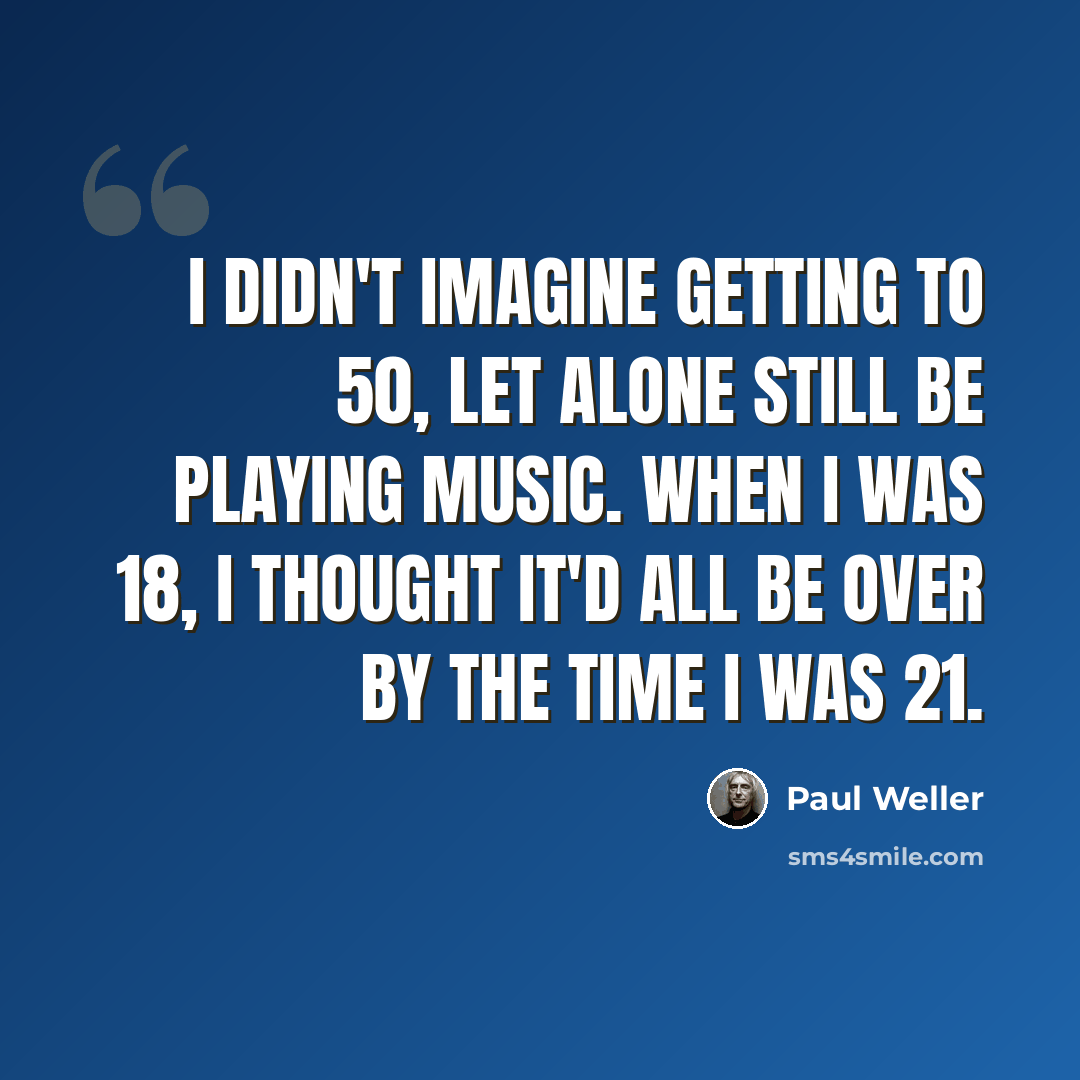 “I didn't imagine getting to 50, let alone still be playing music. When I was 18, I thought it'd all be over by the time I was 21.” quote by Paul Weller