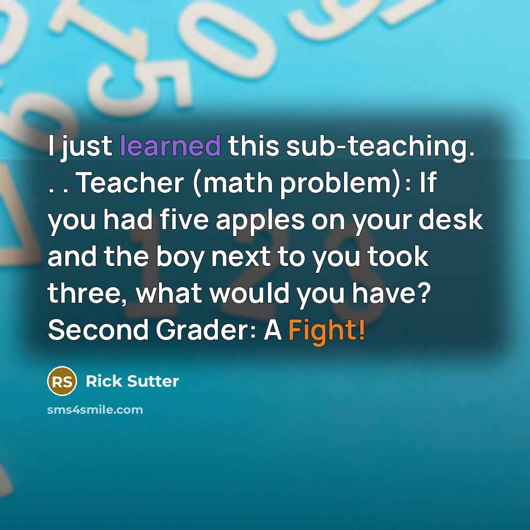 “I just learned this sub-teaching. . . Teacher (math problem): If you had five apples on your desk and the boy next to you took three, what would you have? Second Grader: A Fight!” quote by Rick Sutter