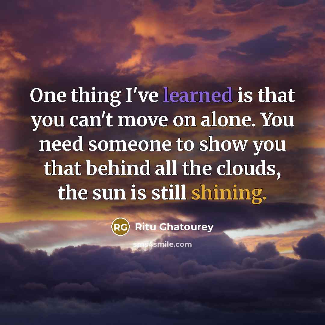 “One thing I've learned is that you can't move on alone. You need someone to show you that behind all the clouds, the sun is still shining.” quote by Ritu Ghatourey
