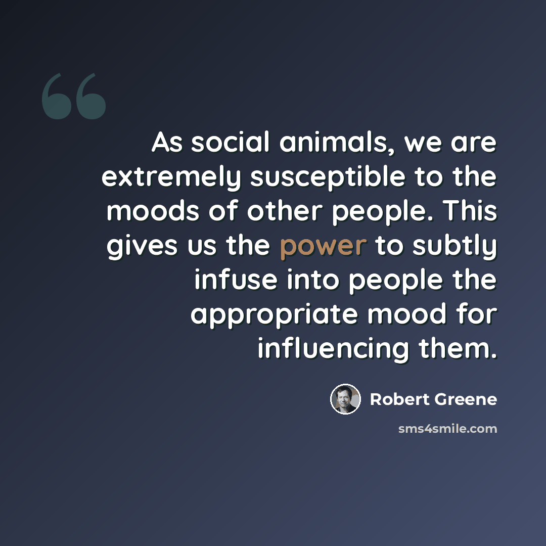 “As social animals, we are extremely susceptible to the moods of other people. This gives us the power to subtly infuse into people the appropriate mood for influencing them.” quote by Robert Greene