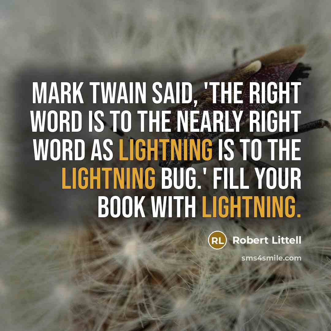 “Mark Twain said, 'The right word is to the nearly right word as lightning is to the lightning bug.' Fill your book with lightning.” quote by Robert Littell