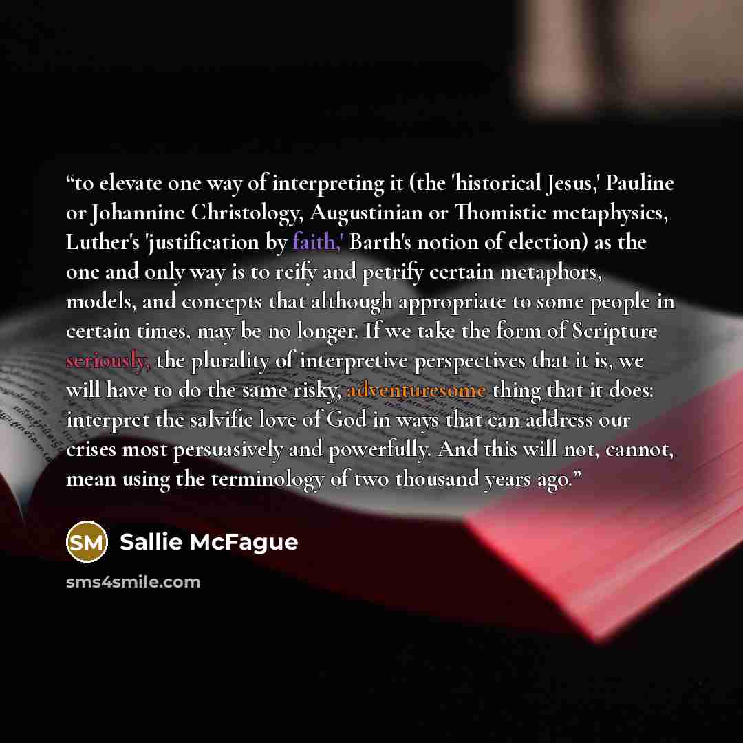 “to elevate one way of interpreting it (the 'historical Jesus,' Pauline or Johannine Christology, Augustinian or Thomistic metaphysics, Luther's 'justification by faith,' Barth's notion of election) as the one and only way is to reify and petrify certain metaphors, models, and concepts that…” quote by Sallie McFague