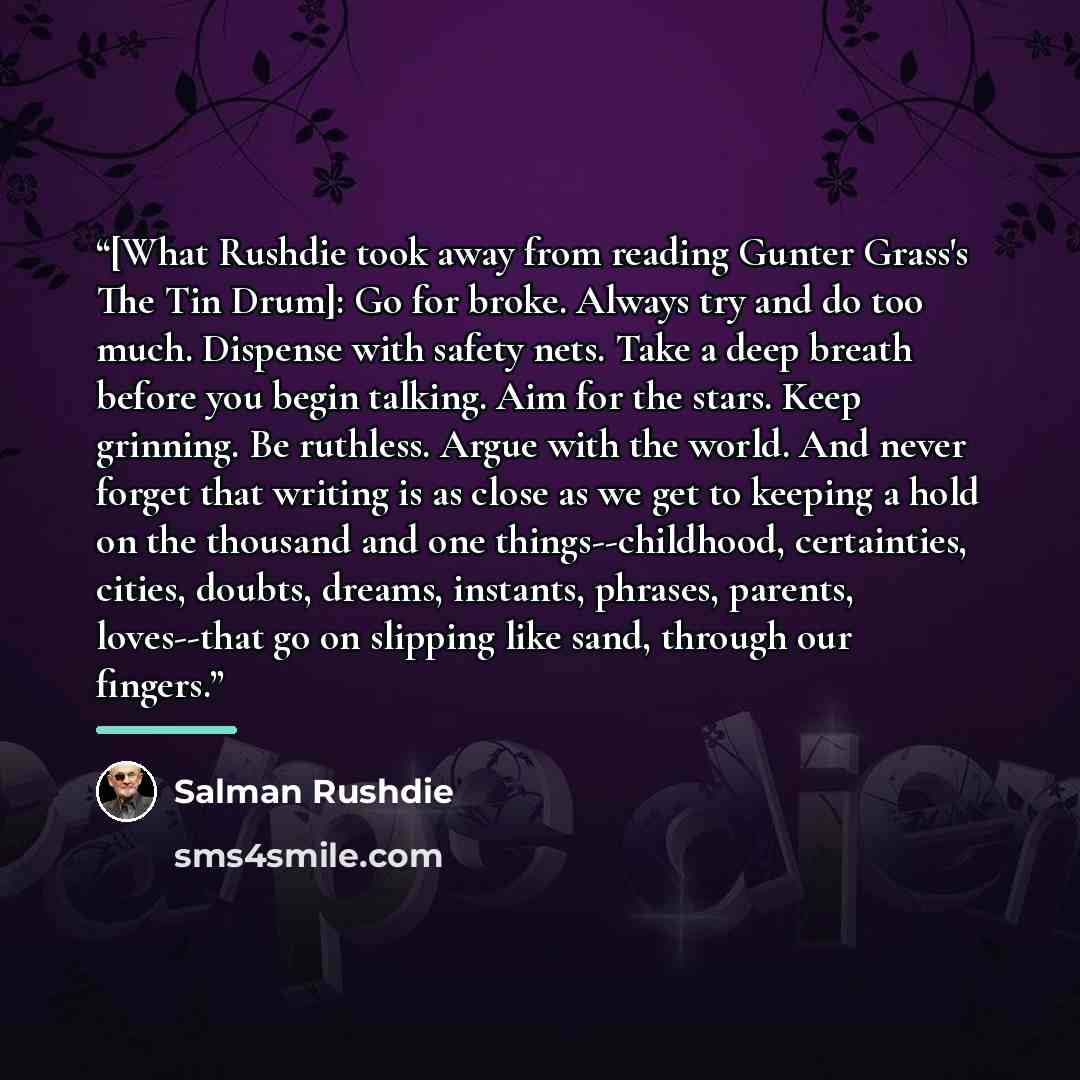“[What Rushdie took away from reading Gunter Grass's The Tin Drum]: Go for broke. Always try and do too much. Dispense with safety nets. Take a deep breath before you begin talking. Aim for the stars. Keep grinning. Be ruthless. Argue with the world. And never forget that writing is as close as we…” quote by Salman Rushdie