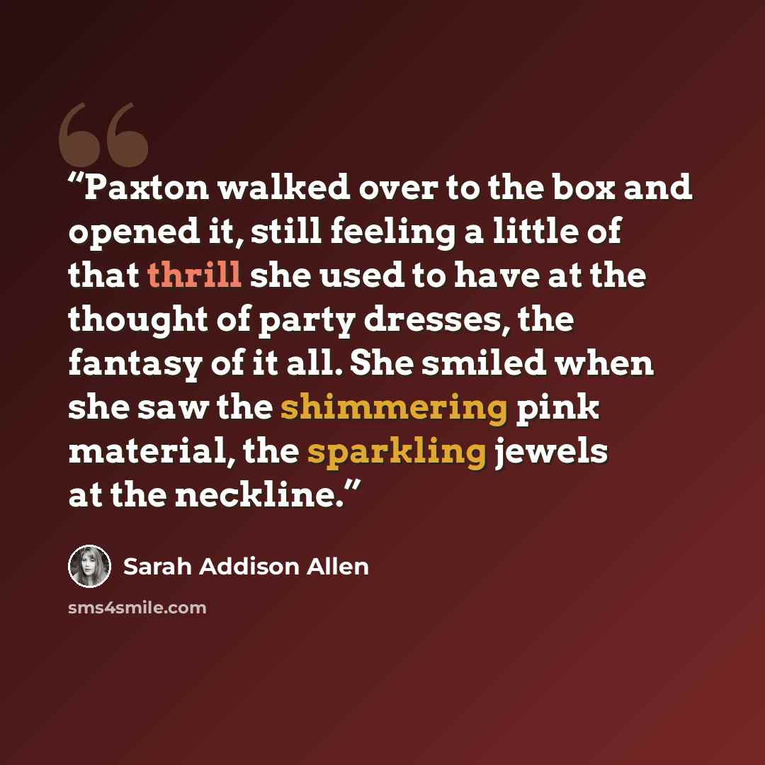 “Paxton walked over to the box and opened it, still feeling a little of that thrill she used to have at the thought of party dresses, the fantasy of it all. She smiled when she saw the shimmering pink material, the sparkling jewels at the neckline.” quote by Sarah Addison Allen