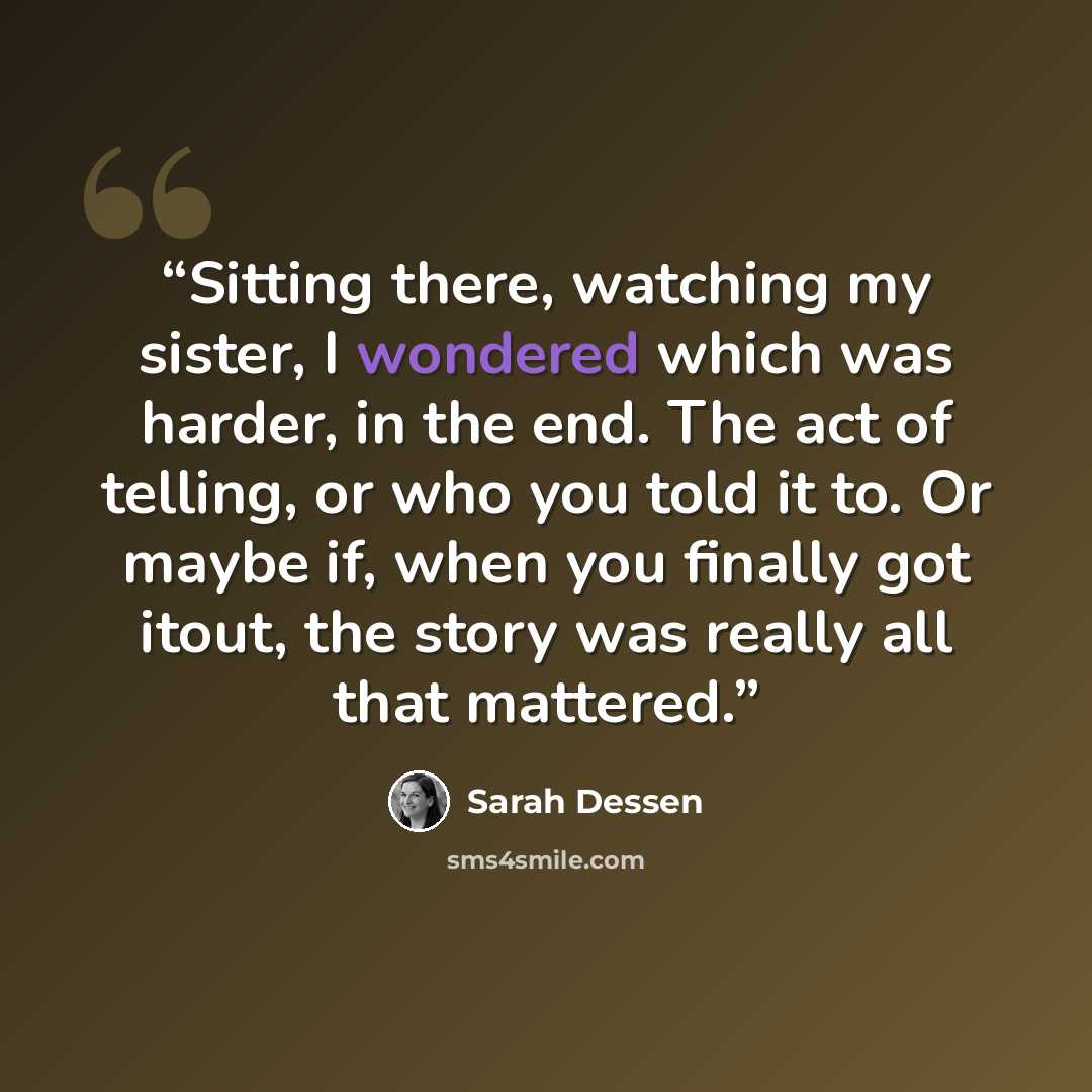 “Sitting there, watching my sister, I wondered which was harder, in the end. The act of telling, or who you told it to. Or maybe if, when you finally got itout, the story was really all that mattered.” quote by Sarah Dessen