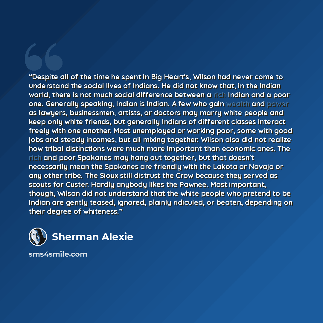 “Despite all of the time he spent in Big Heart's, Wilson had never come to understand the social lives of Indians. He did not know that, in the Indian world, there is not much social difference between a rich Indian and a poor one. Generally speaking, Indian is Indian. A few who gain wealth and…” quote by Sherman Alexie