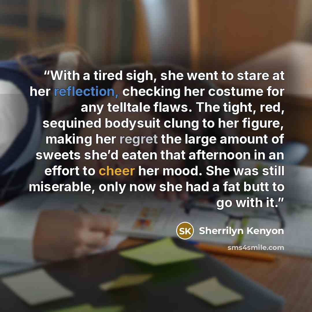 “With a tired sigh, she went to stare at her reflection, checking her costume for any telltale flaws. The tight, red, sequined bodysuit clung to her figure, making her regret the large amount of sweets she’d eaten that afternoon in an effort to cheer her mood. She was still miserable, only now she…” quote by Sherrilyn Kenyon