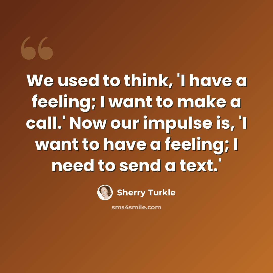 “We used to think, 'I have a feeling; I want to make a call.' Now our impulse is, 'I want to have a feeling; I need to send a text.'” quote by Sherry Turkle
