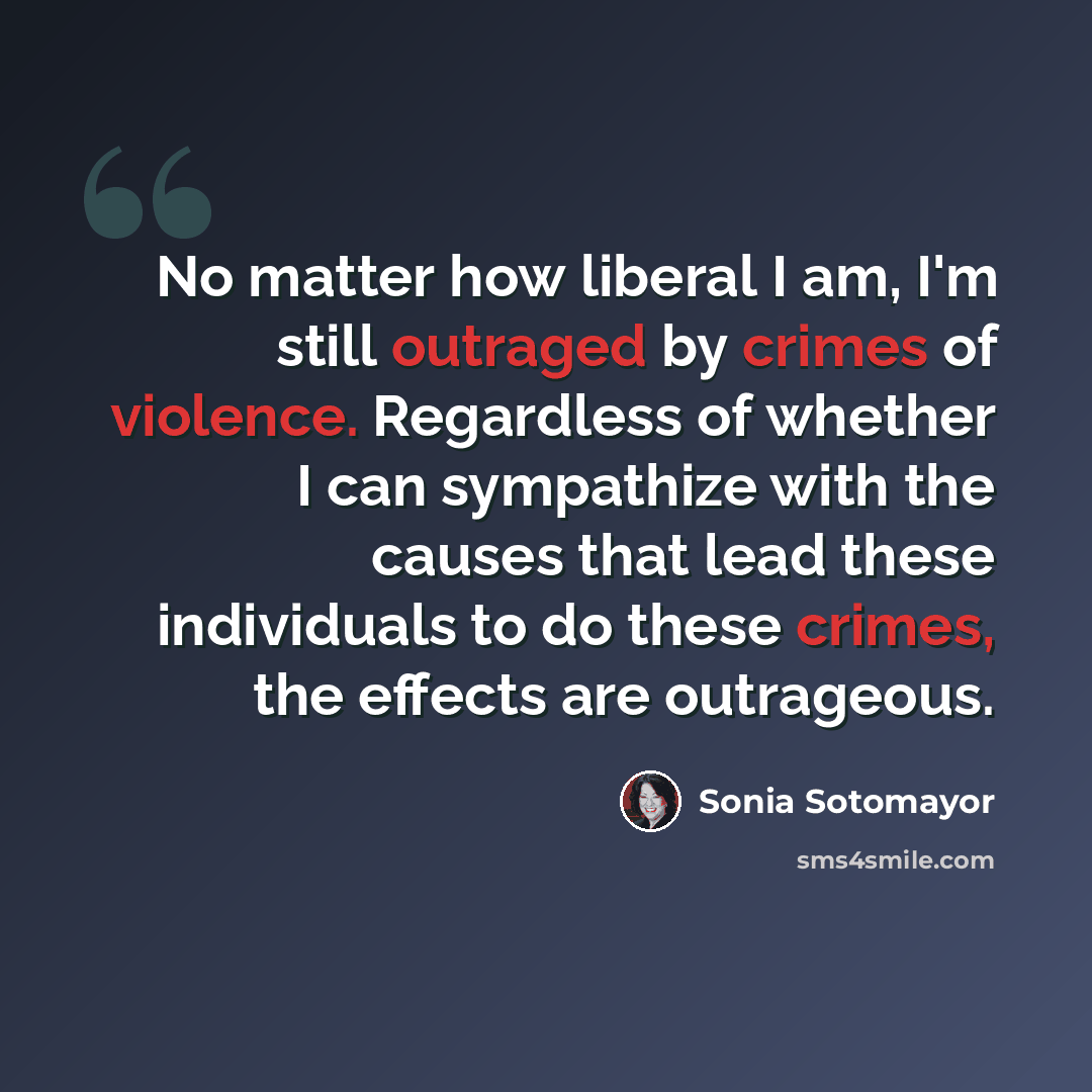 “No matter how liberal I am, I'm still outraged by crimes of violence. Regardless of whether I can sympathize with the causes that lead these individuals to do these crimes, the effects are outrageous.” quote by Sonia Sotomayor