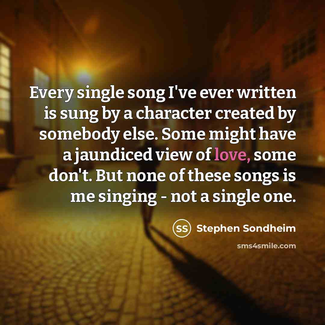 “Every single song I've ever written is sung by a character created by somebody else. Some might have a jaundiced view of love, some don't. But none of these songs is me singing - not a single one.” quote by Stephen Sondheim