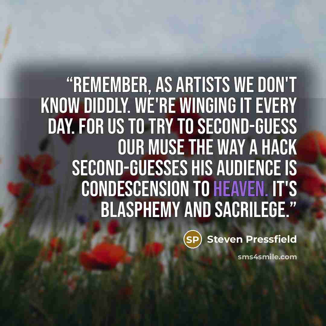 “Remember, as artists we don't know diddly. We're winging it every day. For us to try to second-guess our Muse the way a hack second-guesses his audience is condescension to heaven. It's blasphemy and sacrilege.” quote by Steven Pressfield