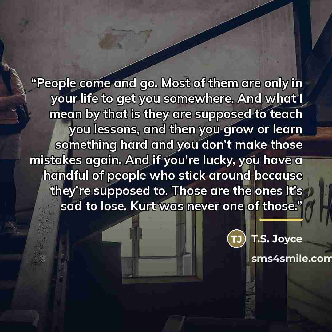 “People come and go. Most of them are only in your life to get you somewhere. And what I mean by that is they are supposed to teach you lessons, and then you grow or learn something hard and you don’t make those mistakes again. And if you’re lucky, you have a handful of people who stick around…” quote by T.S. Joyce