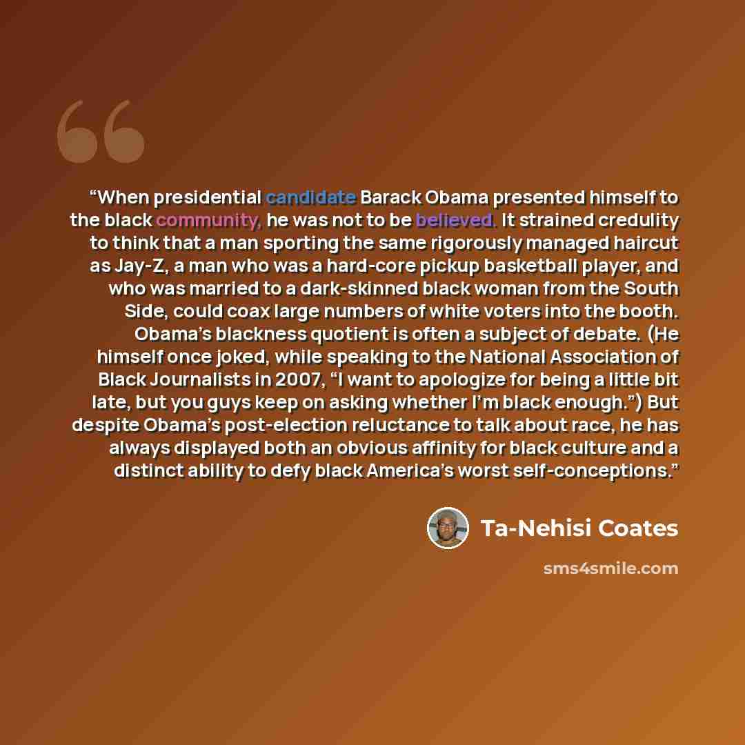 “When presidential candidate Barack Obama presented himself to the black community, he was not to be believed. It strained credulity to think that a man sporting the same rigorously managed haircut as Jay-Z, a man who was a hard-core pickup basketball player, and who was married to a dark-skinned…” quote by Ta-Nehisi Coates