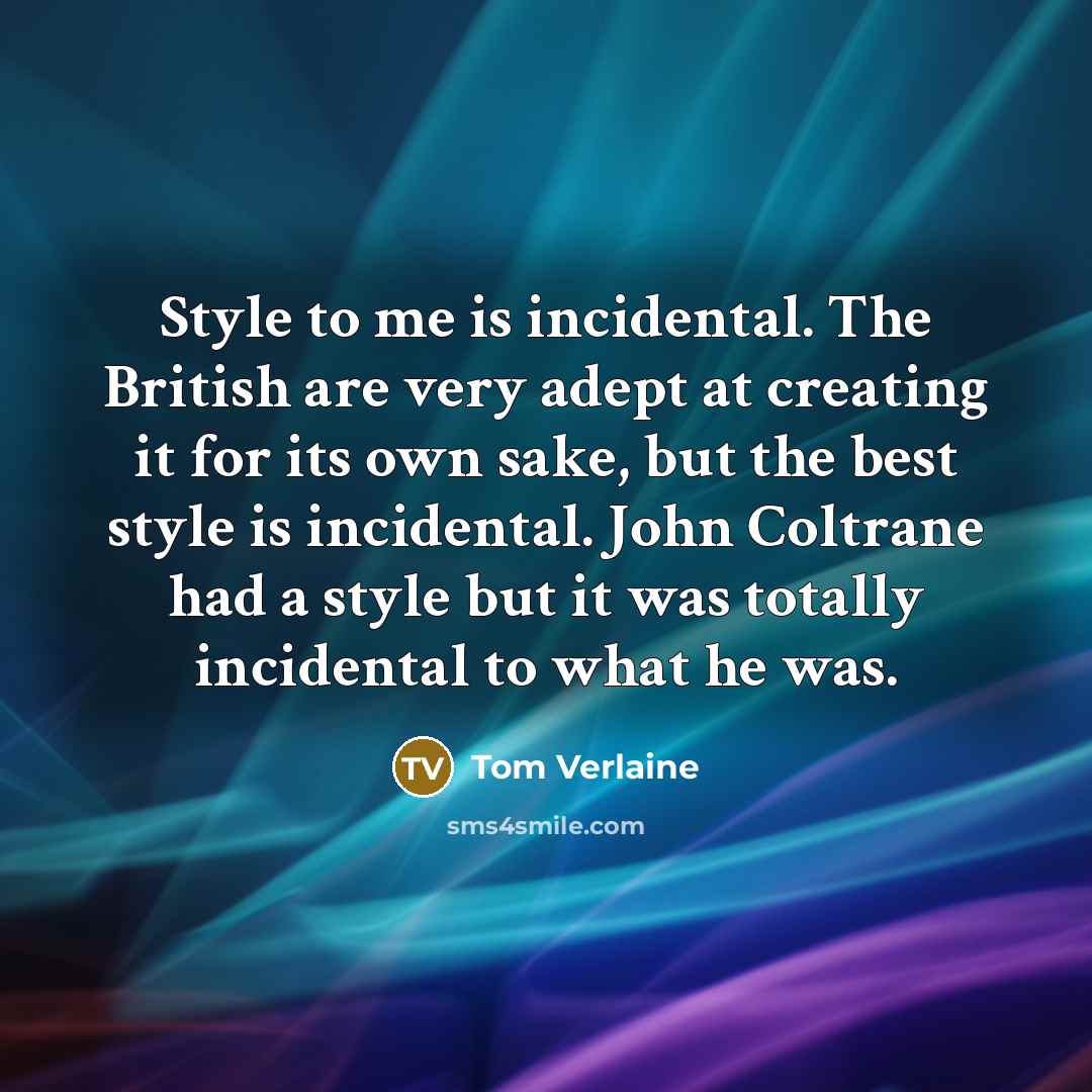 “Style to me is incidental. The British are very adept at creating it for its own sake, but the best style is incidental. John Coltrane had a style but it was totally incidental to what he was.” quote by Tom Verlaine