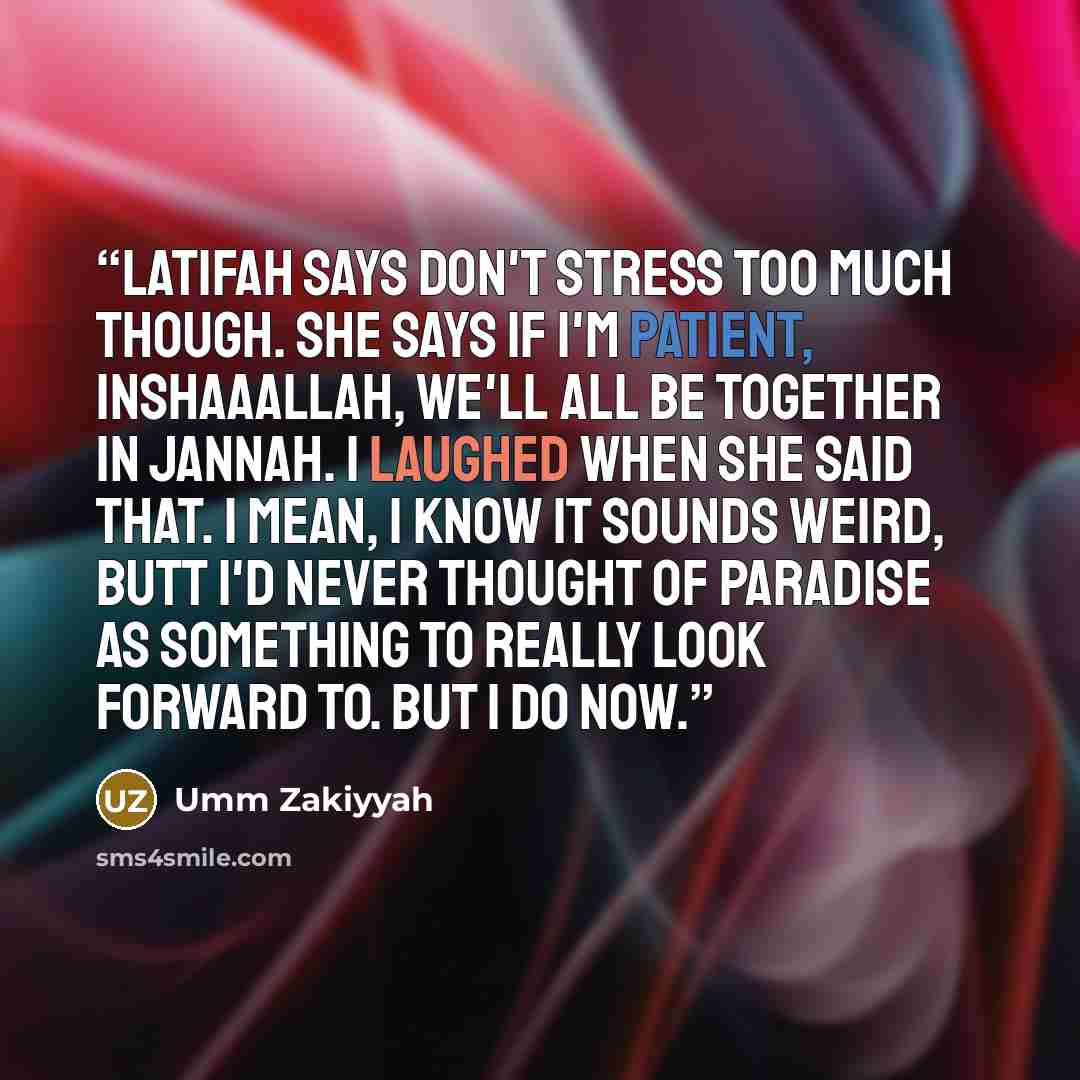 “Latifah says don't stress too much though. She says if I'm patient, inshaaAllah, we'll all be together in Jannah. I laughed when she said that. I mean, I know it sounds weird, butt i'd never thought of Paradise as something to really look forward to. But I do now.” quote by Umm Zakiyyah