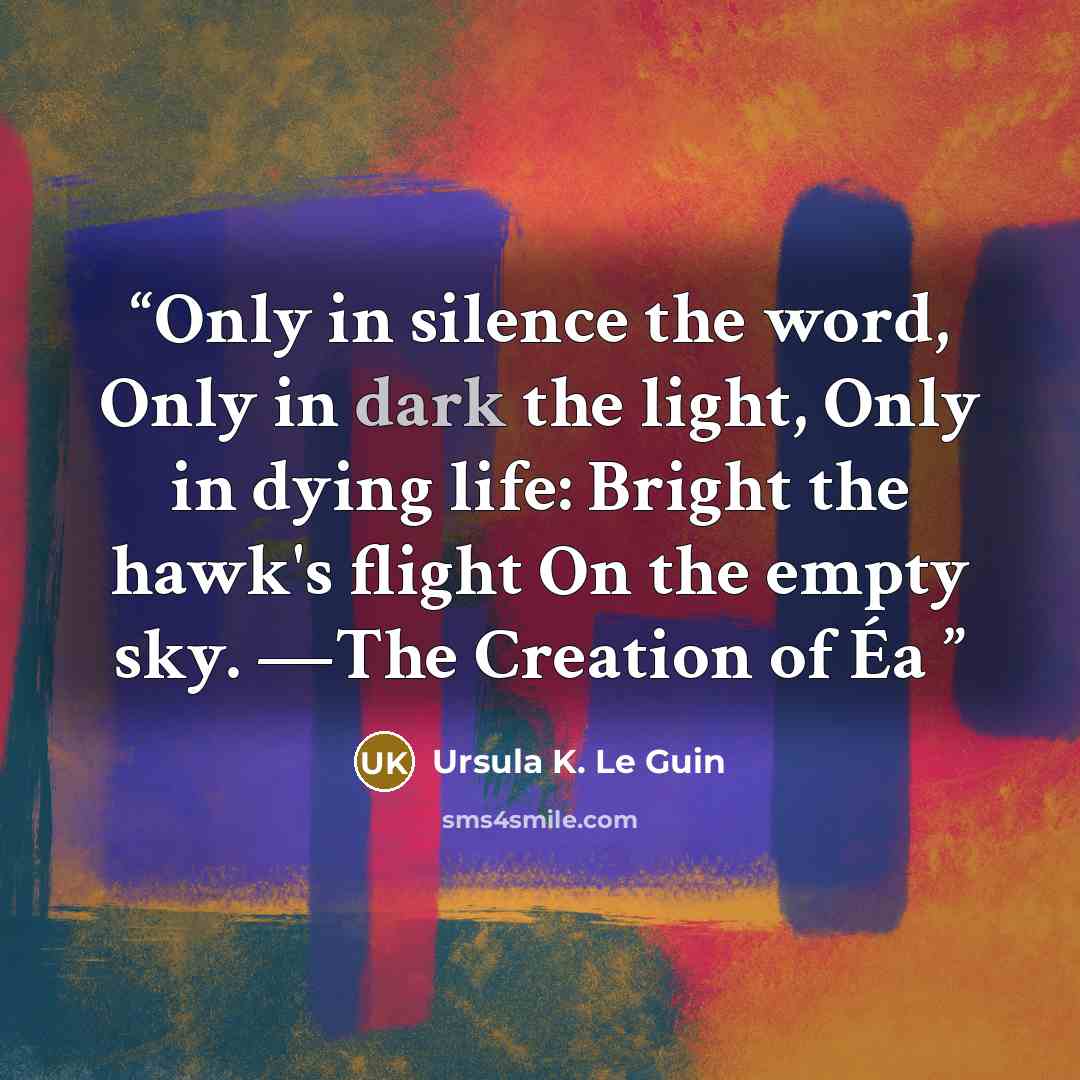 “Only in silence the word, Only in dark the light, Only in dying life: Bright the hawk's flight On the empty sky. —The Creation of Éa” quote by Ursula K. Le Guin