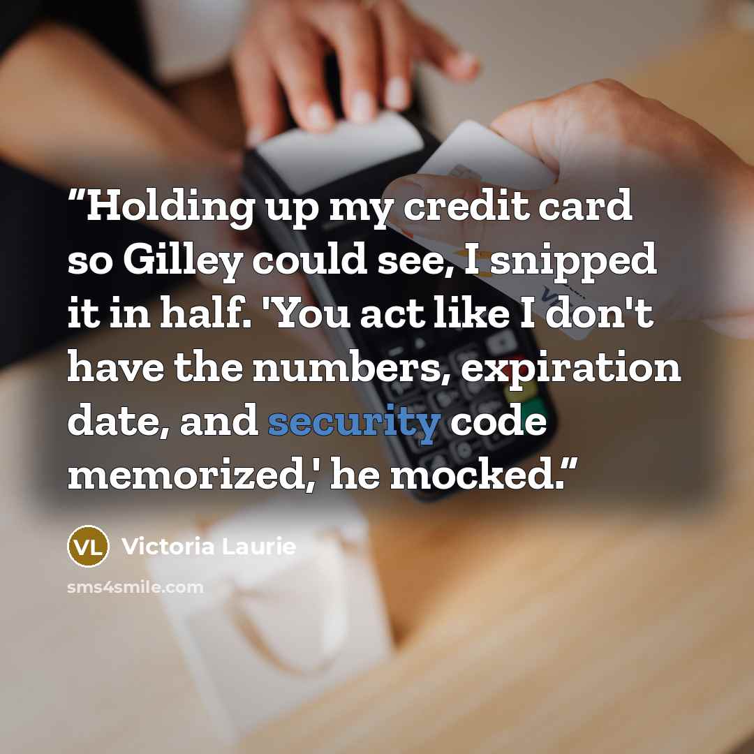 “Holding up my credit card so Gilley could see, I snipped it in half. 'You act like I don't have the numbers, expiration date, and security code memorized,' he mocked.” quote by Victoria Laurie