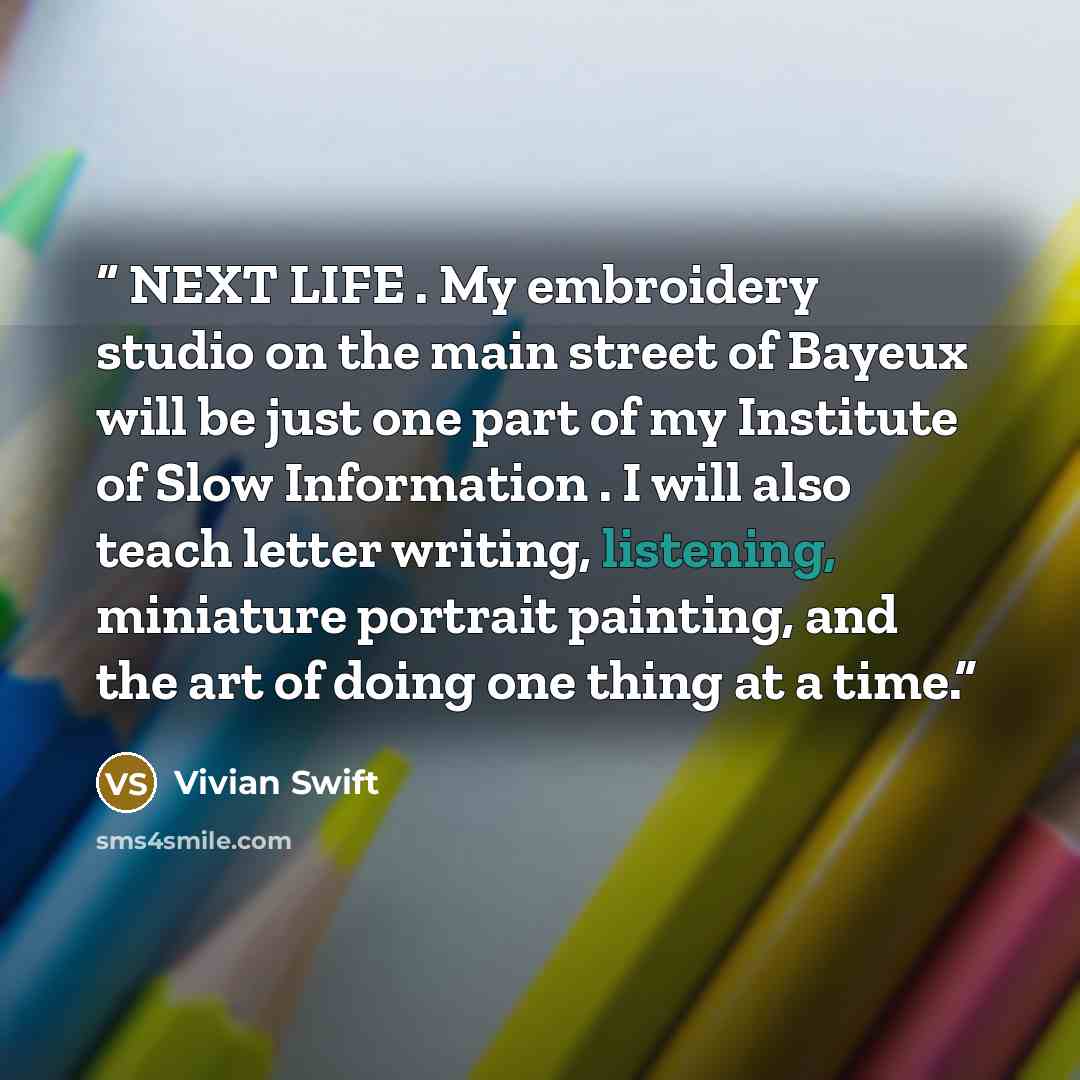 “NEXT LIFE . My embroidery studio on the main street of Bayeux will be just one part of my Institute of Slow Information . I will also teach letter writing, listening, miniature portrait painting, and the art of doing one thing at a time.” quote by Vivian Swift